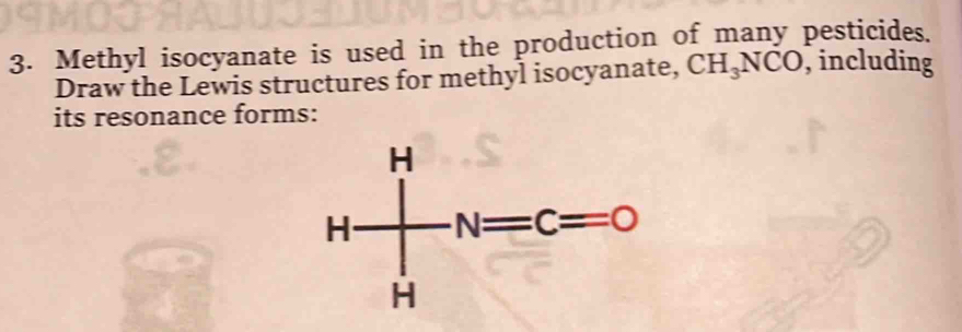 Methyl isocyanate is used in the production of many pesticides.
Draw the Lewis structures for methyl isocyanate, CH_3NCO , including
its resonance forms: