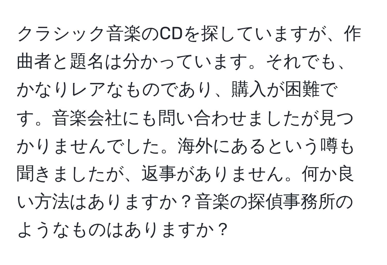 クラシック音楽のCDを探していますが、作曲者と題名は分かっています。それでも、かなりレアなものであり、購入が困難です。音楽会社にも問い合わせましたが見つかりませんでした。海外にあるという噂も聞きましたが、返事がありません。何か良い方法はありますか？音楽の探偵事務所のようなものはありますか？