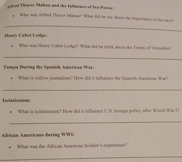 Alfred Thayer Mahan and the Influence of Sea Power: 
Who was Alfred Thayer Mahan? What did he say about the importance of the navy? 
_ 
Henry Cabot Lodge: 
Who was Henry Cabot Lodge? What did he think about the Treaty of Versailles? 
_ 
Tampa During the Spanish American War: 
What is yellow journalism? How did it influence the Spanish-American War? 
_ 
Isolationism: 
What is isolationism? How did it influence U.S. foreign policy after World War I? 
_ 
African Americans during WWI: 
What was the African American Soldier’s experience? 
_