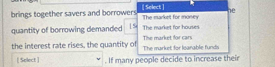 [ Select ]
brings together savers and borrowers he
The market for money
quantity of borrowing demanded The market for houses
The market for cars
the interest rate rises, the quantity of The market for loanable funds
[ Select ] . If many people decide to increase their