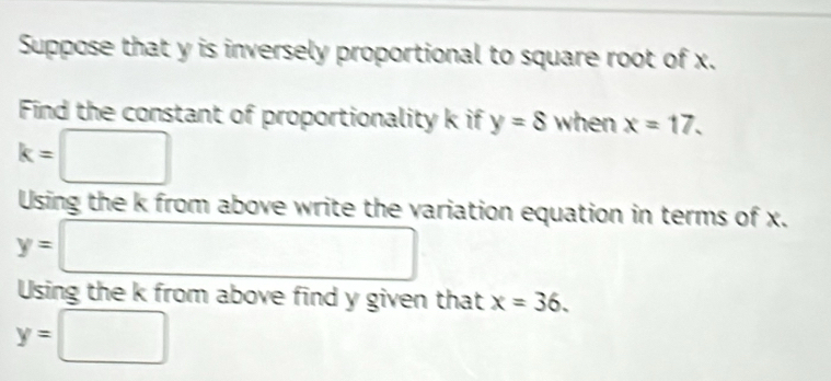 Suppose that y is inversely proportional to square root of x. 
Find the constant of proportionality k if y=8 when x=17.
k=□
Using the k from above write the variation equation in terms of x.
y=□
Using the k from above find y given that x=36.
y=□