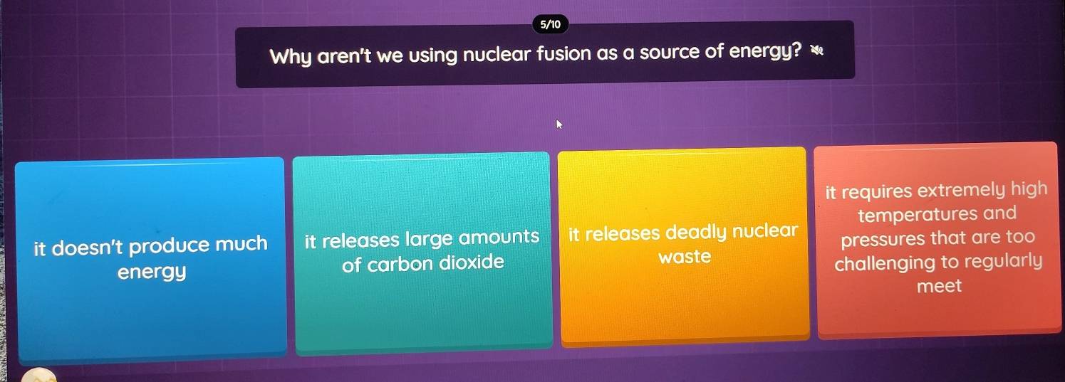 5/10
Why aren't we using nuclear fusion as a source of energy? `
it requires extremely high
temperatures and
it doesn't produce much it releases large amounts it releases deadly nuclear pressures that are too
waste
energy of carbon dioxide challenging to regularly
meet