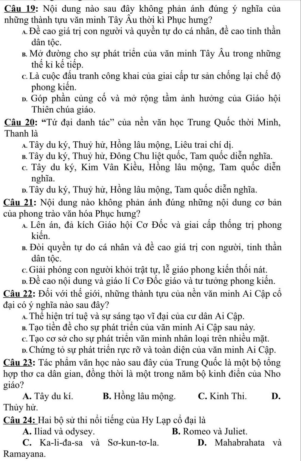 Nội dung nào sau đây không phản ánh đúng ý nghĩa của
những thành tựu văn minh Tây Âu thời kì Phục hưng?
a. Đề cao giá trị con người và quyền tự do cá nhân, đề cao tinh thần
dân tộc.
B. Mở đường cho sự phát triển của văn minh Tây Âu trong những
thế ki kế tiếp.
c. Là cuộc đấu tranh công khai của giai cấp tư sản chống lại chế độ
phong kiến.
B. Góp phần củng cố và mở rộng tầm ảnh hưởng của Giáo hội
Thiên chúa giáo.
Câu 20: “Tứ đại danh tác” của nền văn học Trung Quốc thời Minh,
Thanh là
A Tây du ký, Thuỷ hử, Hồng lâu mộng, Liêu trai chí dị.
B. Tây du ký, Thuý hử, Đông Chu liệt quốc, Tam quốc diễn nghĩa.
c. Tây du ký, Kim Vân Kiều, Hồng lâu mộng, Tam quốc diễn
nghĩa.
D. Tây du ký, Thuỷ hử, Hồng lâu mộng, Tam quốc diễn nghĩa.
Câu 21: Nội dung nào không phản ánh đúng những nội dung cơ bản
của phong trào văn hóa Phục hưng?
A Lên án, đả kích Giáo hội Cơ Đốc và giai cấp thống trị phong
kiến.
B. Đòi quyền tự do cá nhân và đề cao giá trị con người, tinh thần
dân tộc.
c.Giải phóng con người khỏi trật tự, lễ giáo phong kiến thối nát.
b.Đề cao nội dung và giáo lí Cơ Đốc giáo và tư tưởng phong kiến.
Câu 22: Đối với thế giới, những thành tựu của nền văn minh Ai Cập cổ
đại có ý nghĩa nào sau đây?
A Thể hiện trí tuệ và sự sáng tạo vĩ đại của cư dân Ai Cập.
B. Tạo tiền đề cho sự phát triển của văn minh Ai Cập sau này.
c. Tạo cơ sở cho sự phát triển văn minh nhân loại trên nhiều mặt.
B. Chứng tỏ sự phát triển rực rỡ và toàn diện của văn minh Ai Cập.
Câu 23: Tác phẩm văn học nào sau đây của Trung Quốc là một bộ tổng
hợp thơ ca dân gian, đồng thời là một trong năm bộ kinh điển của Nho
giáo?
A. Tây du kí. B. Hồng lâu mộng. C. Kinh Thi. D.
Thủy hử.
Câu 24: Hai bộ sử thi nổi tiếng của Hy Lạp cổ đại là
A. Iliad và odysey. B. Romeo và Juliet.
C. Ka-li-đa-sa và Sơ-kun-tơ-la. D. Mahabrahata và
Ramayana.