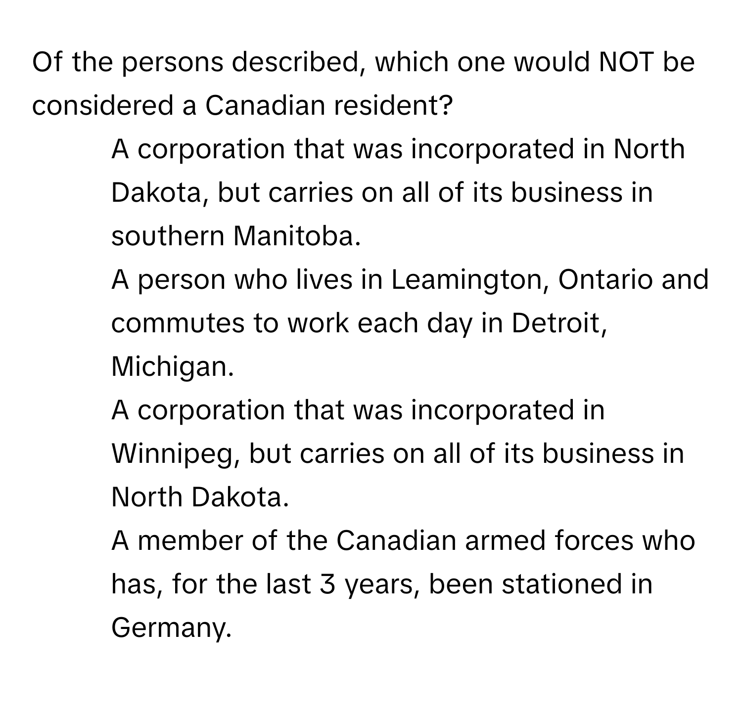 Of the persons described, which one would NOT be considered a Canadian resident?

1) A corporation that was incorporated in North Dakota, but carries on all of its business in southern Manitoba. 
2) A person who lives in Leamington, Ontario and commutes to work each day in Detroit, Michigan. 
3) A corporation that was incorporated in Winnipeg, but carries on all of its business in North Dakota. 
4) A member of the Canadian armed forces who has, for the last 3 years, been stationed in Germany.