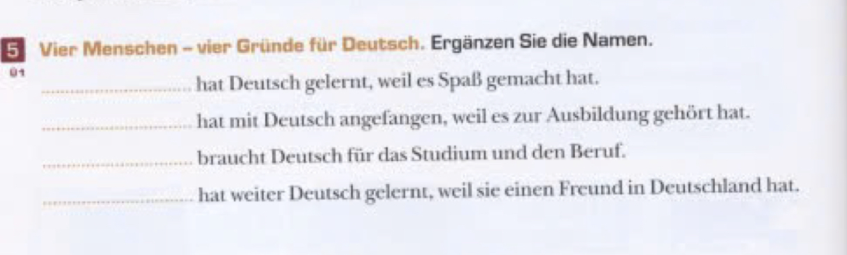 Vier Menschen - vier Gründe für Deutsch. Ergänzen Sie die Namen. 
01 
_ 
hat Deutsch gelernt, weil es Spaß gemacht hat. 
_ 
hat mit Deutsch angefangen, weil es zur Ausbildung gehört hat. 
_braucht Deutsch für das Studium und den Beruf. 
hat weiter Deutsch gelernt, weil sie einen Freund in Deutschland hat.