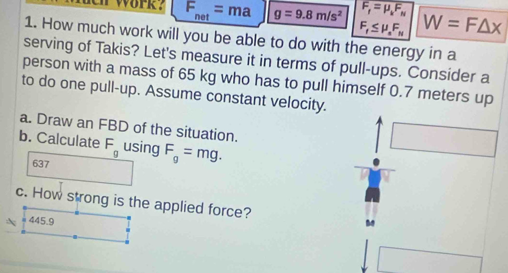 ch work ? F_net=ma g=9.8m/s^2 F_f=mu _kF_N W=F△ x
F_f≤ mu _sF_N
1. How much work will you be able to do with the energy in a 
serving of Takis? Let's measure it in terms of pull-ups. Consider a 
person with a mass of 65 kg who has to pull himself 0.7 meters up 
to do one pull-up. Assume constant velocity. 
a. Draw an FBD of the situation. 
b. Calculate F_g using F_g=mg. 
637 
c. How strong is the applied force?
445.9