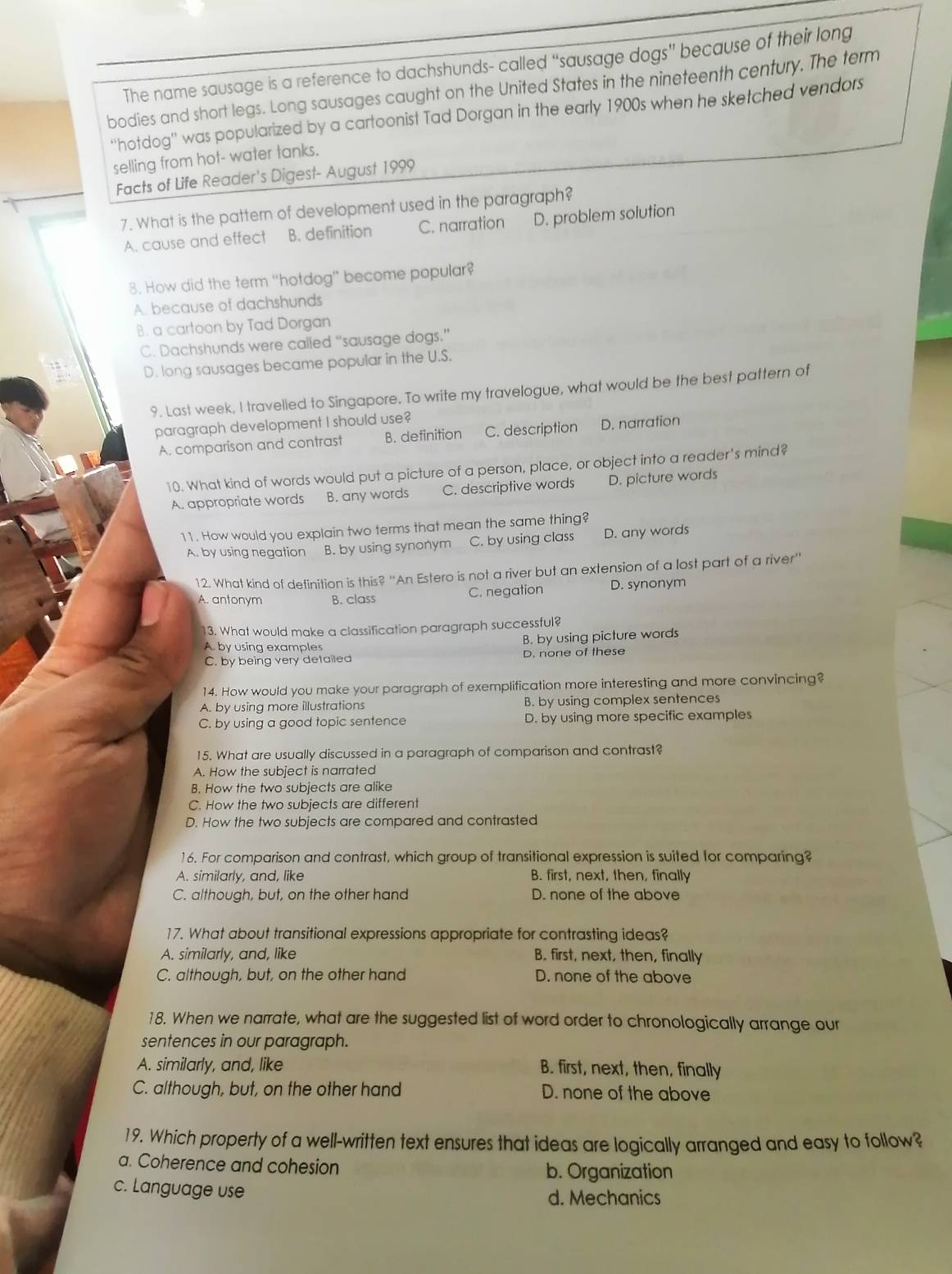 The name sausage is a reference to dachshunds- called “sausage dogs” because of their long
bodies and short legs. Long sausages caught on the United States in the nineteenth century. The term
''hotdog'' was popularized by a cartoonist Tad Dorgan in the early 1900s when he sketched vendors
selling from hot- water tanks.
Facts of Life Reader's Digest- August 1999
7. What is the pattern of development used in the paragraph?
A. cause and effect B. definition C. narration D. problem solution
8. How did the term “hotdog” become popular?
A. because of dachshunds
B. a cartoon by Tad Dorgan
C. Dachshunds were called “sausage dogs.”
D. long sausages became popular in the U.S.
9. Last week, I travelled to Singapore. To write my travelogue, what would be the best pattern of
paragraph development I should use?
A. comparison and contrast B. definition C. description D. narration
10. What kind of words would put a picture of a person, place, or object into a reader's mind?
A. appropriate words B. any words C. descriptive words D. picture words
11. How would you explain two terms that mean the same thing?
A. by using negation B. by using synonym C. by using class D. any words
12. What kind of definition is this? ''An Estero is not a river but an extension of a lost part of a river''
A. antonym B. class C. negation D. synonym
13. What would make a classification paragraph successful?
A. by using examples
B. by using picture words
C. by being very detailed D. none of these
14. How would you make your paragraph of exemplification more interesting and more convincing?
A. by using more illustrations B. by using complex sentences
C. by using a good topic sentence D. by using more specific examples
15. What are usually discussed in a paragraph of comparison and contrast?
A. How the subject is narrated
B. How the two subjects are alike
C. How the two subjects are different
D. How the two subjects are compared and contrasted
16. For comparison and contrast, which group of transitional expression is suited for comparing?
A. similarly, and, like B. first, next, then, finally
C. although, but, on the other hand D. none of the above
17. What about transitional expressions appropriate for contrasting ideas?
A. similarly, and, like B. first, next, then, finally
C. although, but, on the other hand D. none of the above
18. When we narrate, what are the suggested list of word order to chronologically arrange our
sentences in our paragraph.
A. similarly, and, like B. first, next, then, finally
C. although, but, on the other hand D. none of the above
19. Which property of a well-written text ensures that ideas are logically arranged and easy to follow?
a. Coherence and cohesion
b. Organization
c. Language use
d. Mechanics