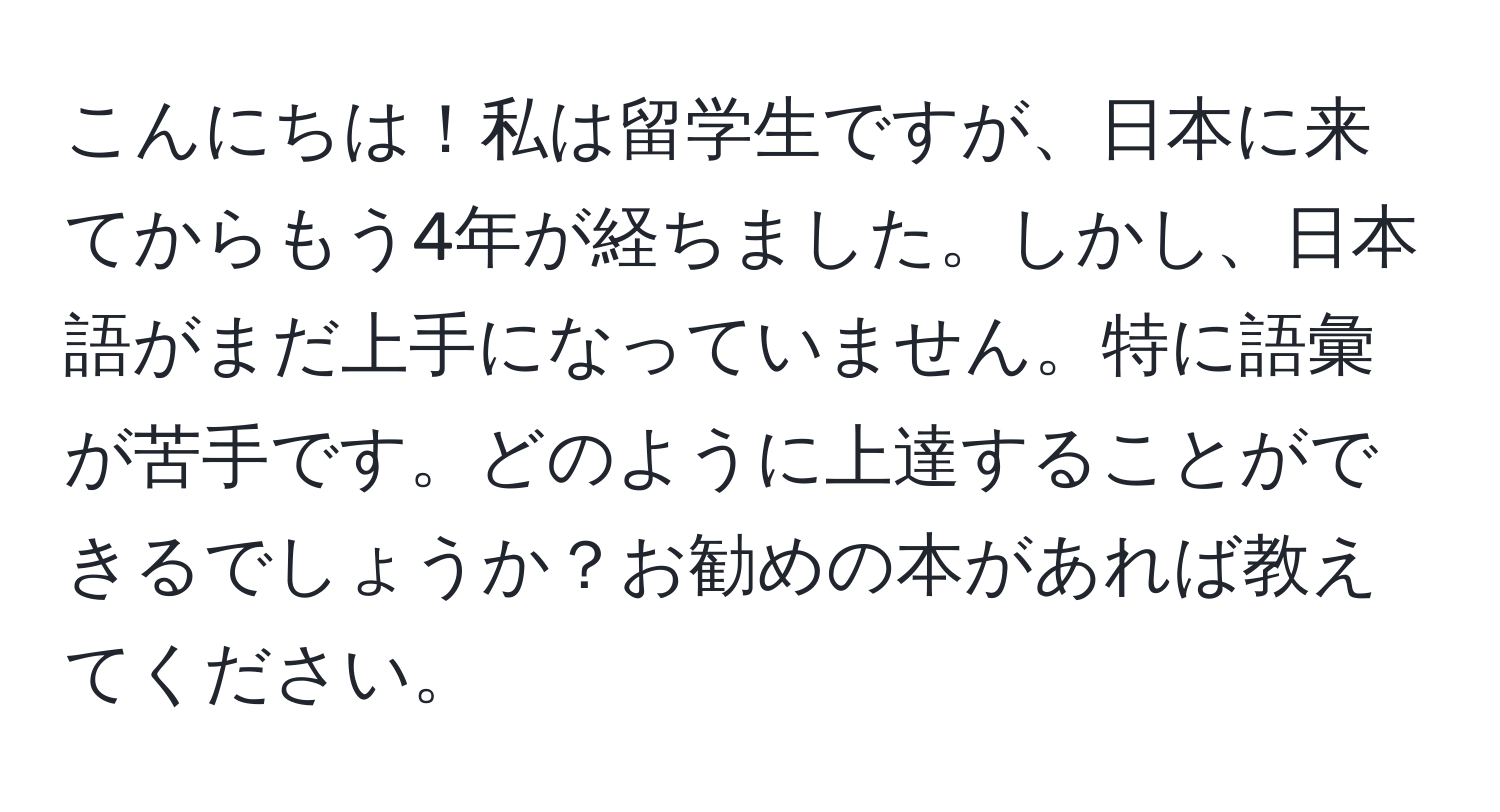 こんにちは！私は留学生ですが、日本に来てからもう4年が経ちました。しかし、日本語がまだ上手になっていません。特に語彙が苦手です。どのように上達することができるでしょうか？お勧めの本があれば教えてください。