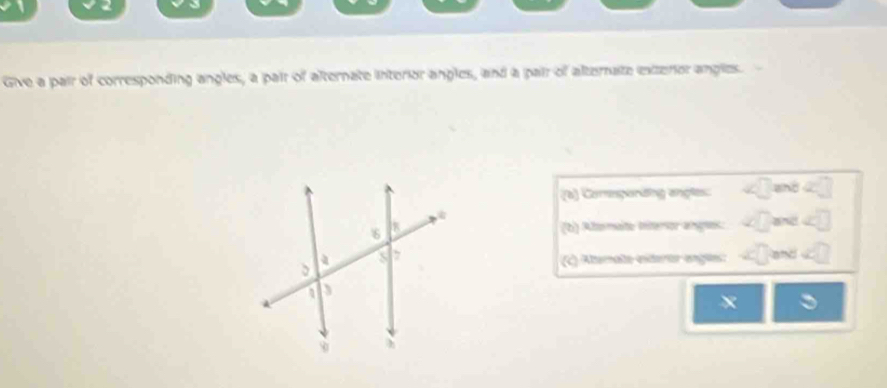 Give a pair of corresponding angles, a pair of alternate interior angles, and a pair of alternate exterior angles. 
(a) Comçordng angles: and 
(b) Altormato Interor anges: and 
and 
(c) Altemalo exteror engls:
x