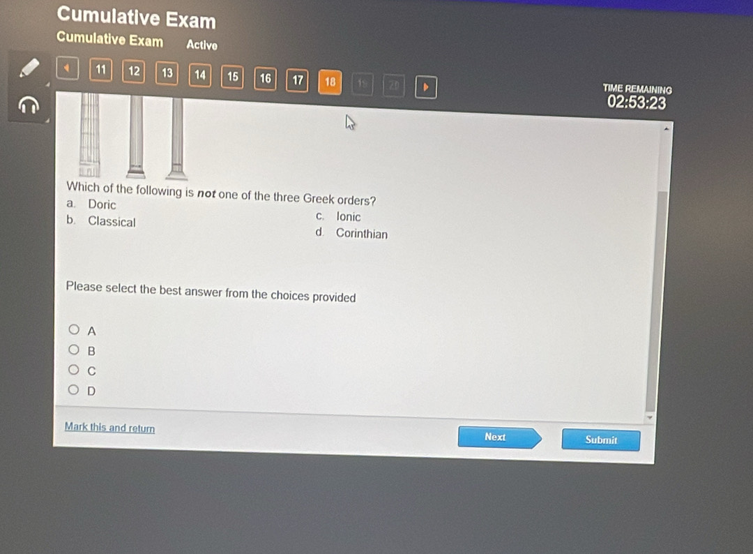 Cumulative Exam
Cumulative Exam Active
11 12 13 14 15 16 17 18 19 2 、
TIME REMAINING
02:53:23
Which of the following is not one of the three Greek orders?
a. Doric
c. Ionic
b. Classical d Corinthian
Please select the best answer from the choices provided
A
B
C
D
Mark this and return Next Submit