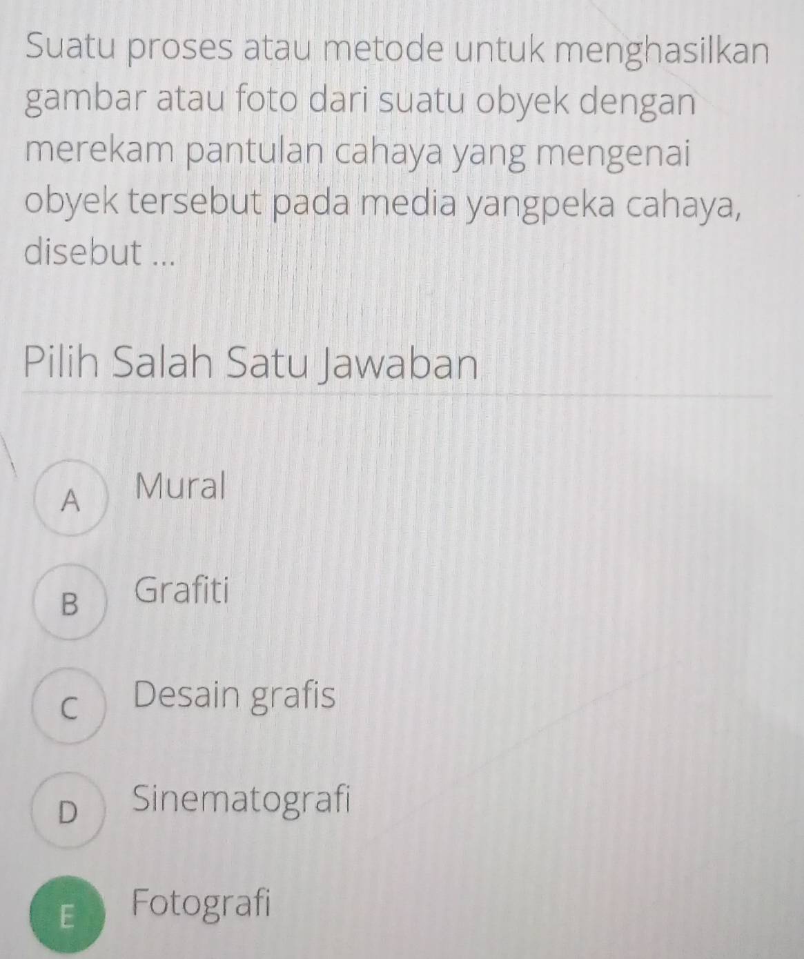 Suatu proses atau metode untuk menghasilkan
gambar atau foto dari suatu obyek dengan
merekam pantulan cahaya yang mengenai
obyek tersebut pada media yangpeka cahaya,
disebut ...
Pilih Salah Satu Jawaban
A Mural
B Grafiti
c Desain grafis
D Sinematografi
E Fotografi