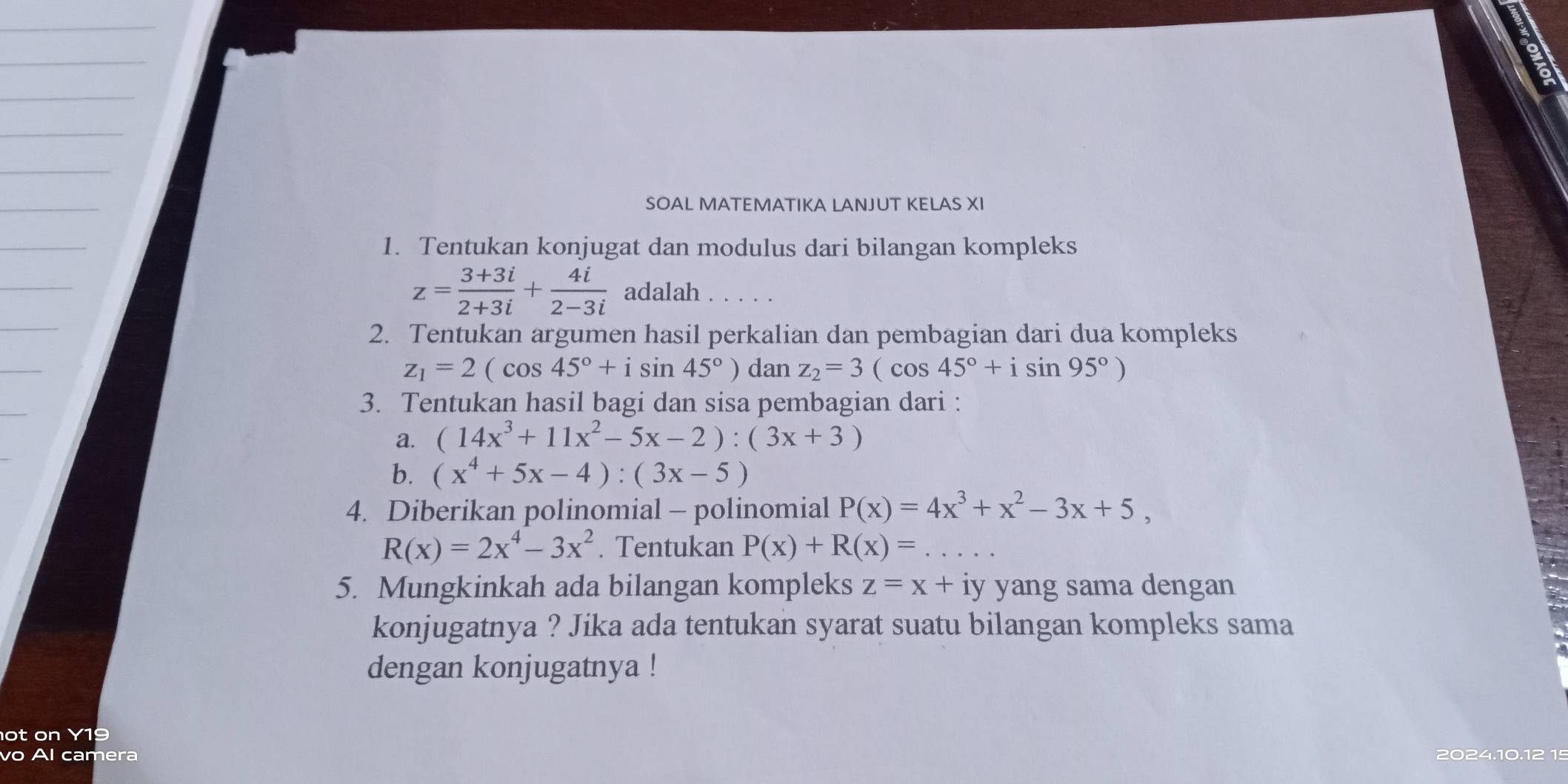 SOAL MATEMATIKA LANJUT KELAS XI 
1. Tentukan konjugat dan modulus dari bilangan kompleks
z= (3+3i)/2+3i + 4i/2-3i  adalah 
2. Tentukan argumen hasil perkalian dan pembagian dari dua kompleks
z_1=2(cos 45°+isin 45°) dan z_2=3(cos 45°+isin 95°)
3. Tentukan hasil bagi dan sisa pembagian dari : 
a. (14x^3+11x^2-5x-2):(3x+3)
b. (x^4+5x-4):(3x-5)
4. Diberikan polinomial - polinomial P(x)=4x^3+x^2-3x+5,
R(x)=2x^4-3x^2. Tentukan P(x)+R(x)=
5. Mungkinkah ada bilangan kompleks z=x+ iy yang sama dengan 
konjugatnya ? Jika ada tentukan syarat suatu bilangan kompleks sama 
dengan konjugatnya ! 
ot on Y19 
vo Al camera 2024.10.12 15