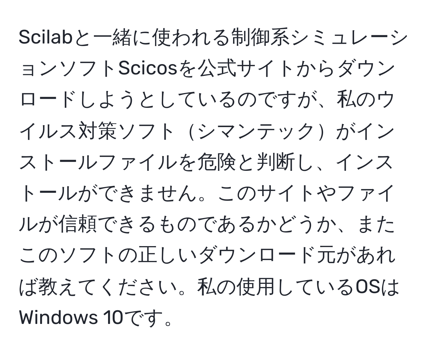 Scilabと一緒に使われる制御系シミュレーションソフトScicosを公式サイトからダウンロードしようとしているのですが、私のウイルス対策ソフトシマンテックがインストールファイルを危険と判断し、インストールができません。このサイトやファイルが信頼できるものであるかどうか、またこのソフトの正しいダウンロード元があれば教えてください。私の使用しているOSはWindows 10です。