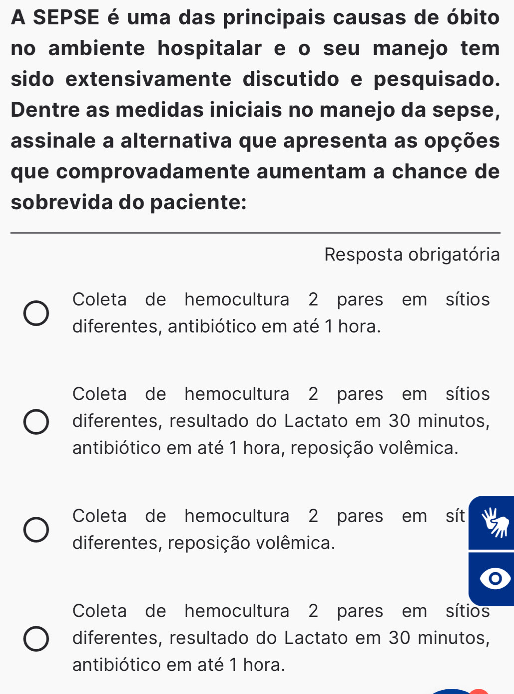 A SEPSE é uma das principais causas de óbito
no ambiente hospitalar e o seu manejo tem
sido extensivamente discutido e pesquisado.
Dentre as medidas iniciais no manejo da sepse,
assinale a alternativa que apresenta as opções
que comprovadamente aumentam a chance de
sobrevida do paciente:
Resposta obrigatória
Coleta de hemocultura 2 pares em sítios
diferentes, antibiótico em até 1 hora.
Coleta de hemocultura 2 pares em sítios
diferentes, resultado do Lactato em 30 minutos,
antibiótico em até 1 hora, reposição volêmica.
Coleta de hemocultura 2 pares em sít
diferentes, reposição volêmica.
Coleta de hemocultura 2 pares em sítios
diferentes, resultado do Lactato em 30 minutos,
antibiótico em até 1 hora.