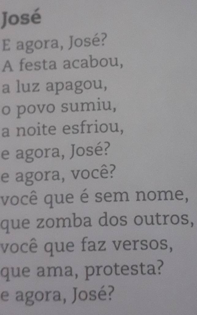 José 
E agora, José? 
A festa acabou, 
a luz apagou, 
o povo sumiu, 
a noite esfriou, 
e agora, José? 
e agora, você? 
você que é sem nome, 
que zomba dos outros, 
você que faz versos, 
que ama, protesta? 
e agora, José?