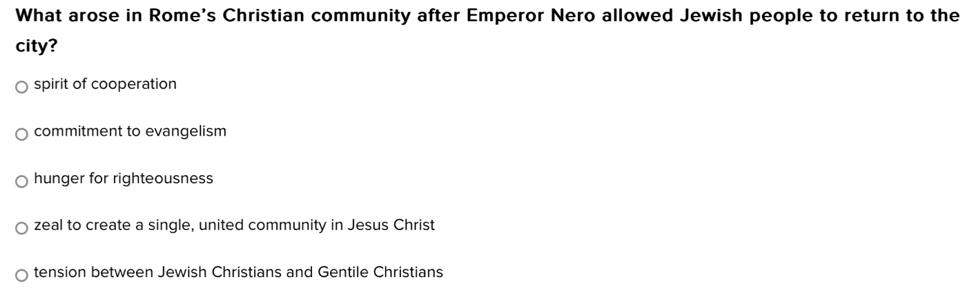 What arose in Rome's Christian community after Emperor Nero allowed Jewish people to return to the
city?
spirit of cooperation
commitment to evangelism
hunger for righteousness
zeal to create a single, united community in Jesus Christ
tension between Jewish Christians and Gentile Christians