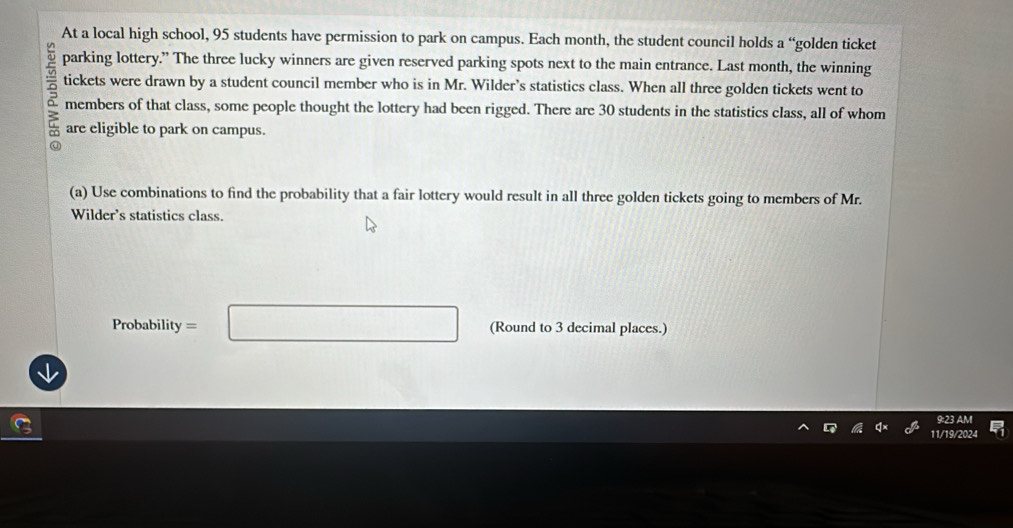 At a local high school, 95 students have permission to park on campus. Each month, the student council holds a “golden ticket 
parking lottery.” The three lucky winners are given reserved parking spots next to the main entrance. Last month, the winning 
tickets were drawn by a student council member who is in Mr. Wilder’s statistics class. When all three golden tickets went to 
a members of that class, some people thought the lottery had been rigged. There are 30 students in the statistics class, all of whom 
are eligible to park on campus. 
(a) Use combinations to find the probability that a fair lottery would result in all three golden tickets going to members of Mr. 
Wilder’s statistics class.
Probability = □ (Round to 3 decimal places.) 
9:23 AM 
11/19/2024