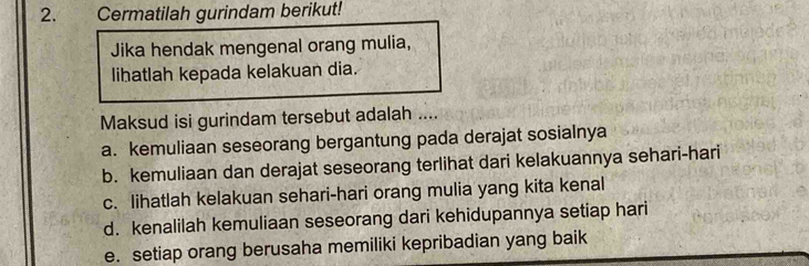 Cermatilah gurindam berikut! 
Jika hendak mengenal orang mulia, 
lihatlah kepada kelakuan dia. 
Maksud isi gurindam tersebut adalah .... 
a. kemuliaan seseorang bergantung pada derajat sosialnya 
b. kemuliaan dan derajat seseorang terlihat dari kelakuannya sehari-hari 
c. lihatlah kelakuan sehari-hari orang mulia yang kita kenal 
d. kenalilah kemuliaan seseorang dari kehidupannya setiap hari 
e. setiap orang berusaha memiliki kepribadian yang baik