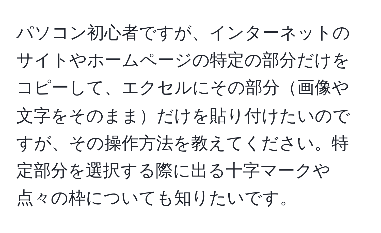 パソコン初心者ですが、インターネットのサイトやホームページの特定の部分だけをコピーして、エクセルにその部分画像や文字をそのままだけを貼り付けたいのですが、その操作方法を教えてください。特定部分を選択する際に出る十字マークや点々の枠についても知りたいです。