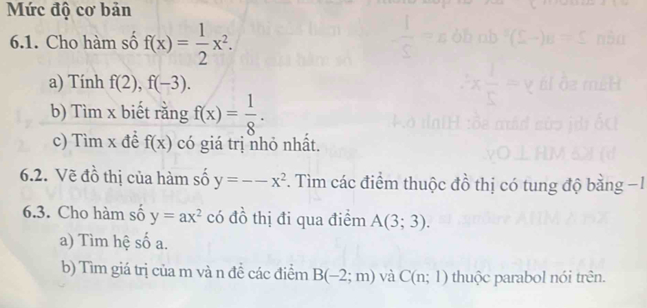 Mức độ cơ bản 
6.1. Cho hàm số f(x)= 1/2 x^2. 
a) Tính f(2), f(-3). 
b) Tìm x biết rằng f(x)= 1/8 . 
c) Tìm x để f(x) có giá trị nhỏ nhất. 
6.2. Vẽ đồ thị của hàm số y=--x^2 *. Tìm các điểm thuộc đồ thị có tung độ bằng −1
6.3. Cho hàm số y=ax^2 có đồ thị đi qua điểm A(3;3). 
a) Tìm hệ số a. 
b) Tìm giá trị của m và n đề các điểm B(-2;m) và C(n;1) thuộc parabol nói trên.