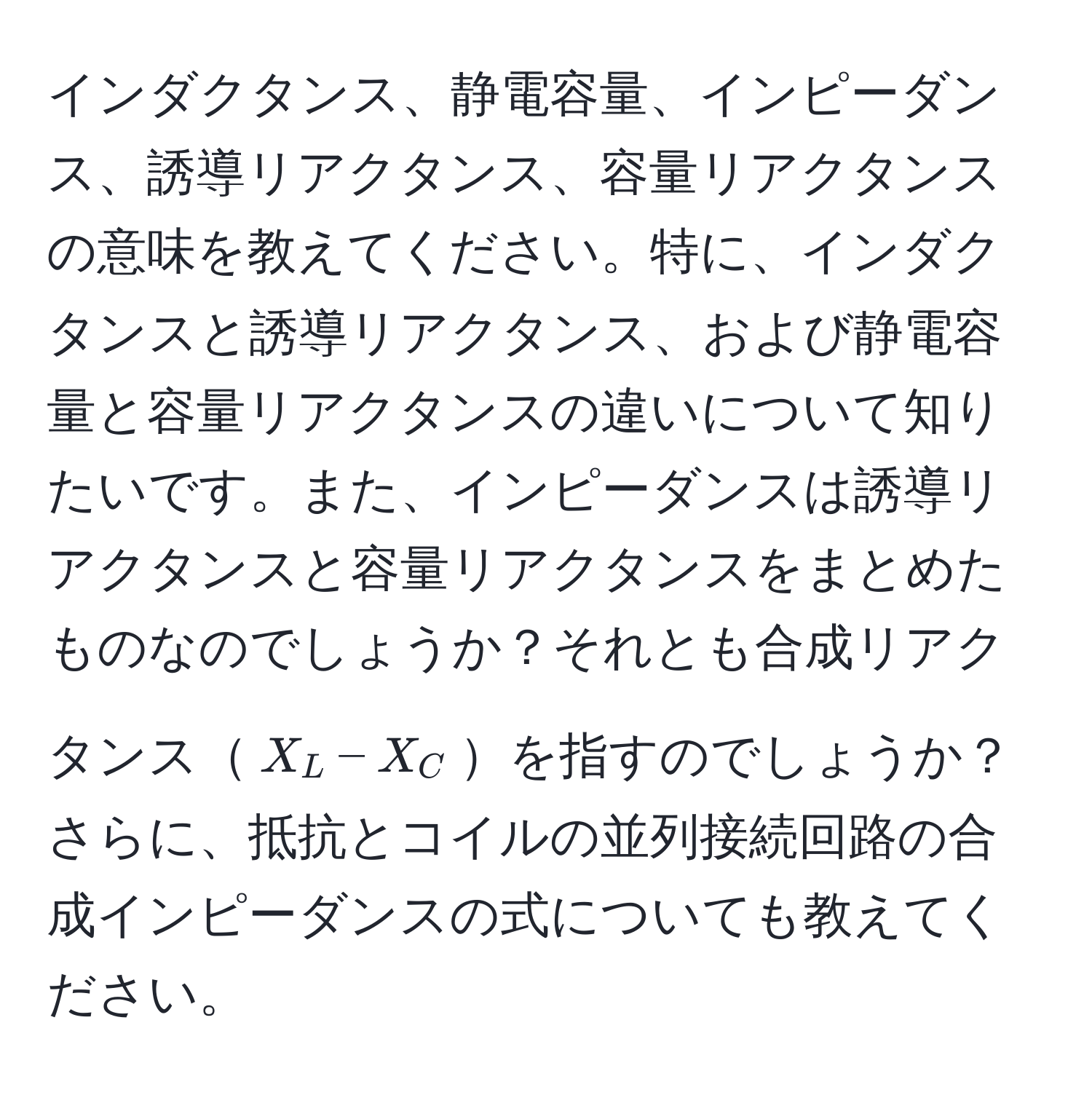 インダクタンス、静電容量、インピーダンス、誘導リアクタンス、容量リアクタンスの意味を教えてください。特に、インダクタンスと誘導リアクタンス、および静電容量と容量リアクタンスの違いについて知りたいです。また、インピーダンスは誘導リアクタンスと容量リアクタンスをまとめたものなのでしょうか？それとも合成リアクタンス$X_L - X_C$を指すのでしょうか？さらに、抵抗とコイルの並列接続回路の合成インピーダンスの式についても教えてください。