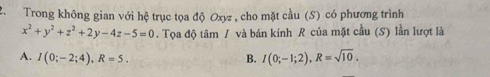 Trong không gian với hệ trục tọa độ Oxyz , cho mặt cầu (S) có phương trình
x^2+y^2+z^2+2y-4z-5=0. Tọa độ tâm / và bán kính R của mặt cầu (S) lần lượt là
A. I(0;-2;4), R=5. B. I(0;-1;2), R=sqrt(10).