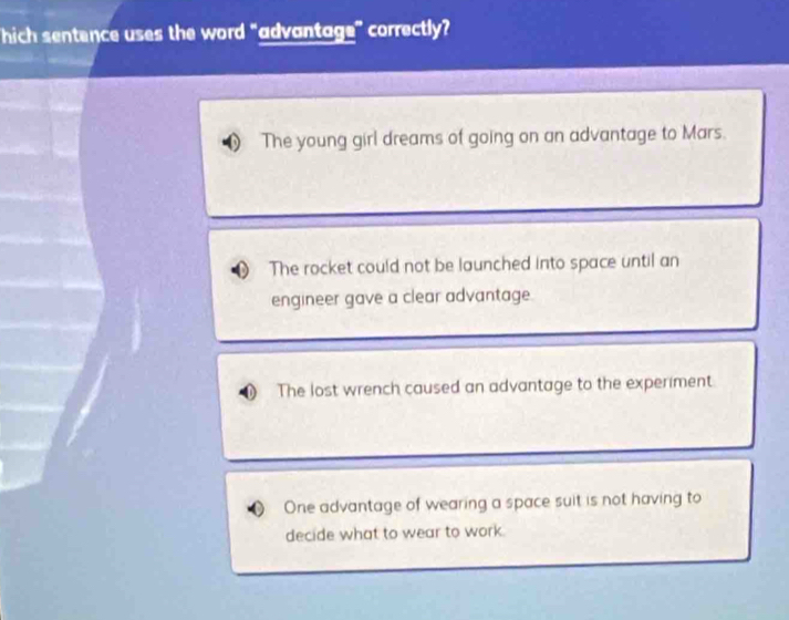 hich sentence uses the word "advantage" correctly?
The young girl dreams of going on an advantage to Mars.
The rocket could not be launched into space until an
engineer gave a clear advantage.
The lost wrench caused an advantage to the experiment
One advantage of wearing a space suit is not having to
decide what to wear to work.