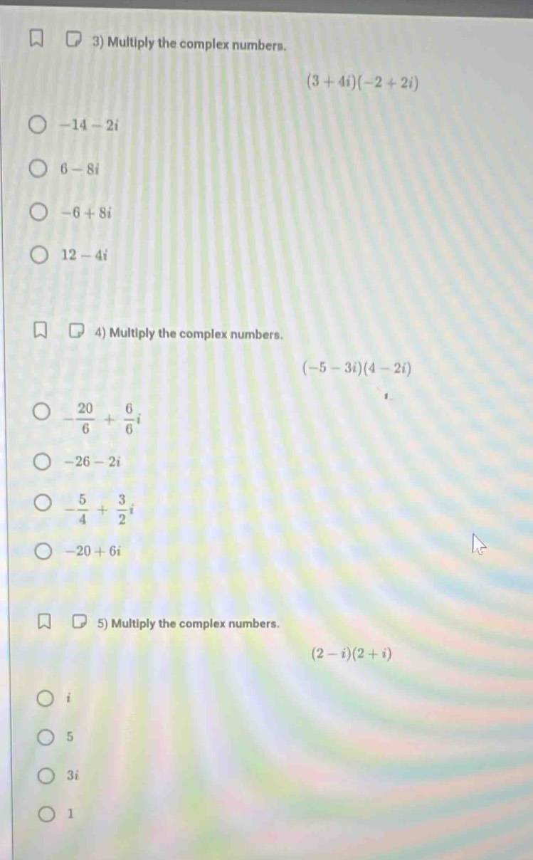 Multiply the complex numbers.
(3+4i)(-2+2i)
-14-2i
6-8i
-6+8i
12-4i
4) Multiply the complex numbers.
(-5-3i)(4-2i)
- 20/6 + 6/6 i
-26-2i
- 5/4 + 3/2 i
-20+6i
5) Multiply the complex numbers.
(2-i)(2+i)
i
5
3i
1