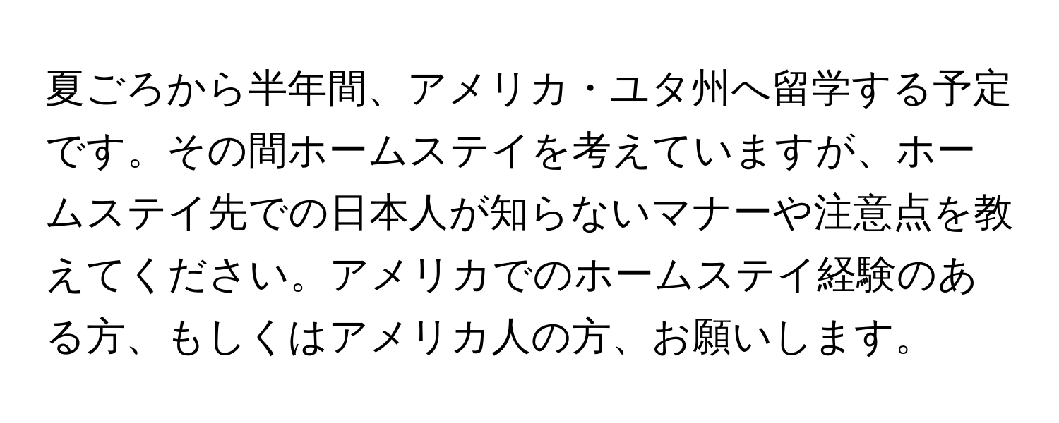 夏ごろから半年間、アメリカ・ユタ州へ留学する予定です。その間ホームステイを考えていますが、ホームステイ先での日本人が知らないマナーや注意点を教えてください。アメリカでのホームステイ経験のある方、もしくはアメリカ人の方、お願いします。