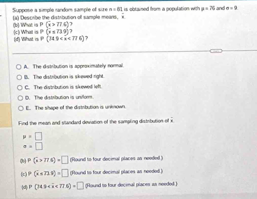 Suppose a simple random sample of size n=81 is obtained from a population with mu =76 and sigma =9. 
(a) Describe the distribution of sample means, x
(b) What is P(overline x>77.6)
(c) What is P(x≤ 73.9)
(d) What is P(74.9 <776) 7
A. The distribution is approximately normal.
B. The distribution is skewed right.
C. The distribution is skewed left.
D. The distribution is uniform
E. The shape of the distribution is unknown.
Find the mean and standard deviation of the sampling distribution of x
mu =□
sigma =□
(b) P(overline x>77.6)=□ (Round to four decimal places as needed.)
(c) P(overline x≤ 73.9)=□ (Round to four decimal places as needed.)
(d) P(74.9 <77.6)=□ (Round to four decimal places as needed.)