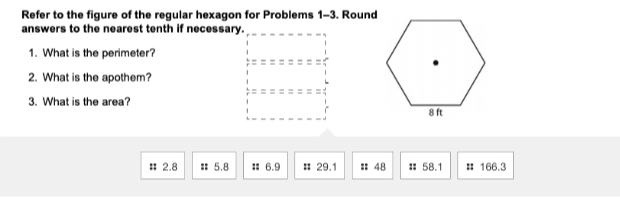 Refer to the figure of the regular hexagon for Problems 1-3. Round
answers to the nearest tenth if necessary.
1. What is the perimeter?
2. What is the apothem?
3. What is the area?
# 2.8 # 5.8 㵘 6.9 # 29.1 : 48 # 58.1 # 166.3