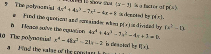 corem to show that (x-3) is a factor of p(x). 
9 The polynomial 4x^4+4x^3-7x^2-4x+8 is denoted by p(x). 
a Find the quotient and remainder when p(x) is divided by (x^2-1). 
b Hence solve the equation 4x^4+4x^3-7x^2-4x+3=0. 
10 The polynomial x^4-48x^2-21x-2 is denoted by f(x). 
a Find the value of the constant