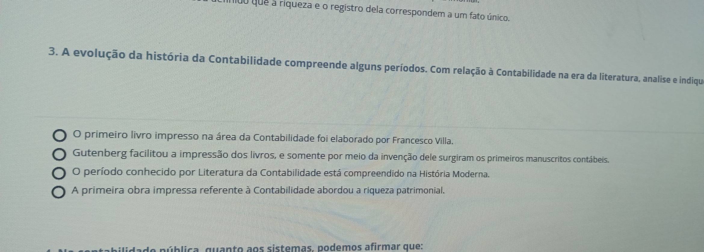 áldo que a riqueza e o registro dela correspondem a um fato único.
3. A evolução da história da Contabilidade compreende alguns períodos. Com relação à Contabilidade na era da literatura, analise e indiqu
O primeiro livro impresso na área da Contabilidade foi elaborado por Francesco Villa.
Gutenberg facilitou a impressão dos livros, e somente por meio da invenção dele surgiram os primeiros manuscritos contábeis.
O período conhecido por Literatura da Contabilidade está compreendido na História Moderna.
A primeira obra impressa referente à Contabilidade abordou a riqueza patrimonial.
pública, quanto aos sistemas. podemos afirmar que: