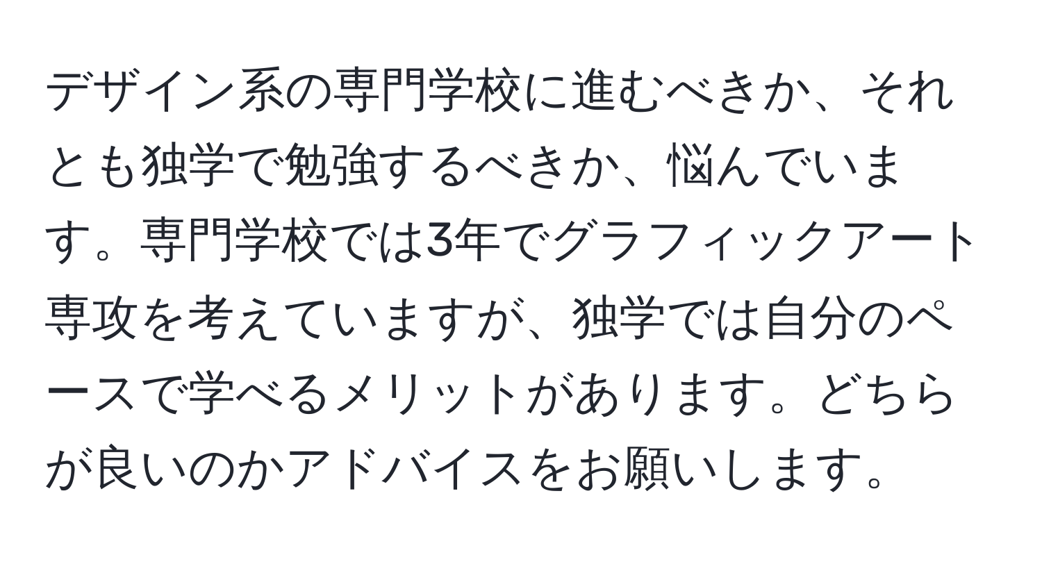 デザイン系の専門学校に進むべきか、それとも独学で勉強するべきか、悩んでいます。専門学校では3年でグラフィックアート専攻を考えていますが、独学では自分のペースで学べるメリットがあります。どちらが良いのかアドバイスをお願いします。