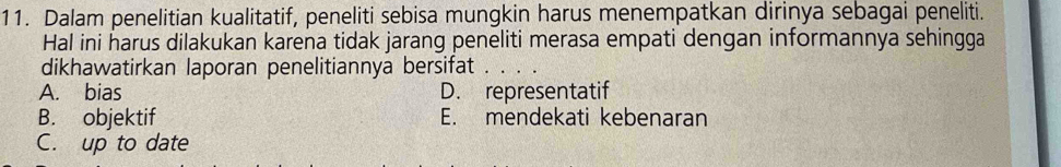 Dalam penelitian kualitatif, peneliti sebisa mungkin harus menempatkan dirinya sebagai peneliti.
Hal ini harus dilakukan karena tidak jarang peneliti merasa empati dengan informannya sehingga
dikhawatirkan laporan penelitiannya bersifat
A. bias D. representatif
B. objektif E. mendekati kebenaran
C. up to date