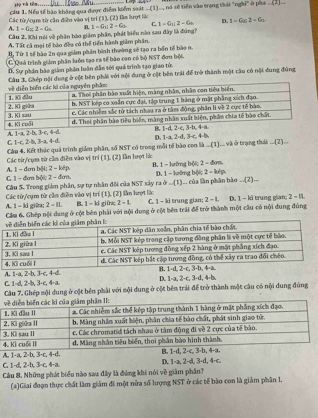 Họ và tên Lop     
câu 1. Nếu tế bào không qua được điểm kiểm soát ...(1)..., nó sẽ tiến vào trạng thái “nghỉ” ở pha ...(2)...
Các từ/cụm từ cần điền vào vị trí (1), (2) lần lượt là:
A. 1-G_2:2-G_0.
B. 1-G_1;2-G_2. C. 1-G_1;2-G_0. D. 1-G_2;2-G_1.
Câu 2. Khi nói về phân bào giảm phân, phát biểu nào sau đây là đúng?
A. Tất cả mọi tế bào đều có thể tiến hành giảm phân.
B. Từ 1 tế bào 2n qua giảm phân bình thường sẽ tạo ra bốn tế bào n.
C. Quá trình giảm phân luôn tạo ra tế bào con có bộ NST đơn bội.
D. Sự phân bào giảm phân luôn dẫn tới quá trình tạo giao tử.
Câu 3. Ghép nội dung ở cột bên phải với nội dung ở cột bên trái để trở thành một câu có nội dung đúng
A. 1-a, 2-b, 3-c, 4-d.
C. 1-c, 2-b, 3-a, 4-d. D. 1-a, 2-d, 3-c, 4-b.
Câu 4. Kết thúc quá trình giảm phân, số NST có trong mỗi tế bào con là ...(1)... và ở trạng thái ...(2)...
Các từ/cụm từ cần điền vào vị trí (1), (2) lần lượt là:
A. 1 - đơn bội; 2 - kép. B. 1 - lưỡng bội; 2 - đơn.
C. 1 - đơn bội; 2 - đơn. D. 1 - lưỡng bội; 2 - kép.
Câu 5. Trong giảm phân, sự tự nhân đôi của NST xảy ra ở ...(1)... của lần phân bào ...(2)...
Các từ/cụm từ cần điền vào vị trí (1), (2) lần lượt là:
A. 1 - kì giữa; 2 - II. B. 1 - kì giữa; 2 - I. C. 1 - kì trung gian; 2-1. D. 1 - kì trung gian; 2 - II.
Câu 6. Ghép nội dung ở cột bên phải với nội dung ở cột bên trái để trở thành một câu có nội dung đúng
A. 1-a, 2-b, 3-c, 4-d.
C. 1-d, 2-b, 3-c, 4-a. D. 1-a, 2-c, 3-d, 4-b.
Câu 7. Ghép nội dung ở cột bên phải với nội dung ở cột bên trái để trở thành một câu có nội dung đúng
A. 1-a, 2-b, 3-c, 4-d. 
C. 1-d, 2-b, 3-c, 4-a. D. 1-a, 2-d, 3-d, 4-c.
Câu 8. Những phát biểu nào sau đây là đúng khi nói về giảm phân?
(a)Giai đoạn thực chất làm giảm đi một nửa số lượng NST ở các tế bào con là giảm phân I.