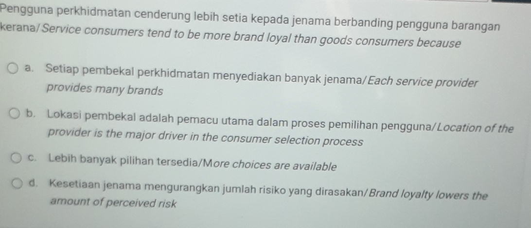 Pengguna perkhidmatan cenderung lebih setia kepada jenama berbanding pengguna barangan
kerana/ Service consumers tend to be more brand loyal than goods consumers because
a. Setiap pembekal perkhidmatan menyediakan banyak jenama/Each service provider
provides many brands
b. Lokasi pembekal adalah pemacu utama dalam proses pemilihan pengguna/Location of the
provider is the major driver in the consumer selection process
c. Lebih banyak pilihan tersedia/More choices are available
d. Kesetiaan jenama mengurangkan jumlah risiko yang dirasakan/Brand loyalty lowers the
amount of perceived risk