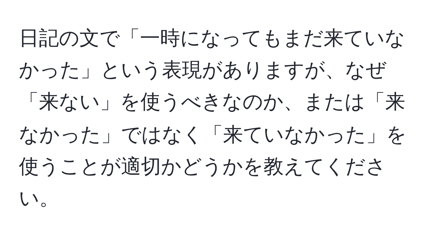 日記の文で「一時になってもまだ来ていなかった」という表現がありますが、なぜ「来ない」を使うべきなのか、または「来なかった」ではなく「来ていなかった」を使うことが適切かどうかを教えてください。