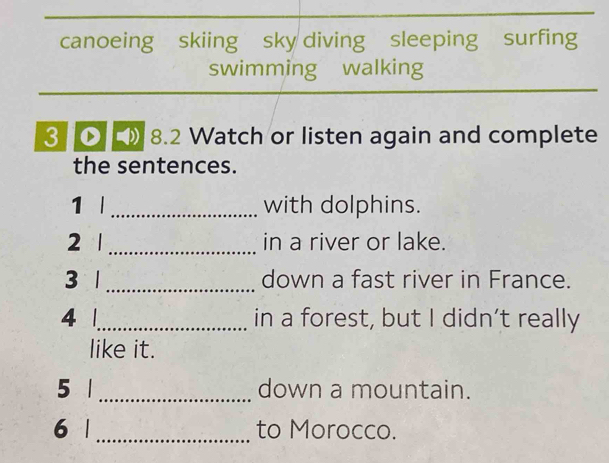 canoeing skiing sky diving sleeping surfing 
swimming walking 
3 8.2 Watch or listen again and complete 
the sentences. 
1 |_ with dolphins. 
2 | _in a river or lake. 
3 1 _down a fast river in France. 
4 1_ in a forest, but I didn’t really 
like it. 
5 1 _down a mountain. 
6 |_ to Morocco.