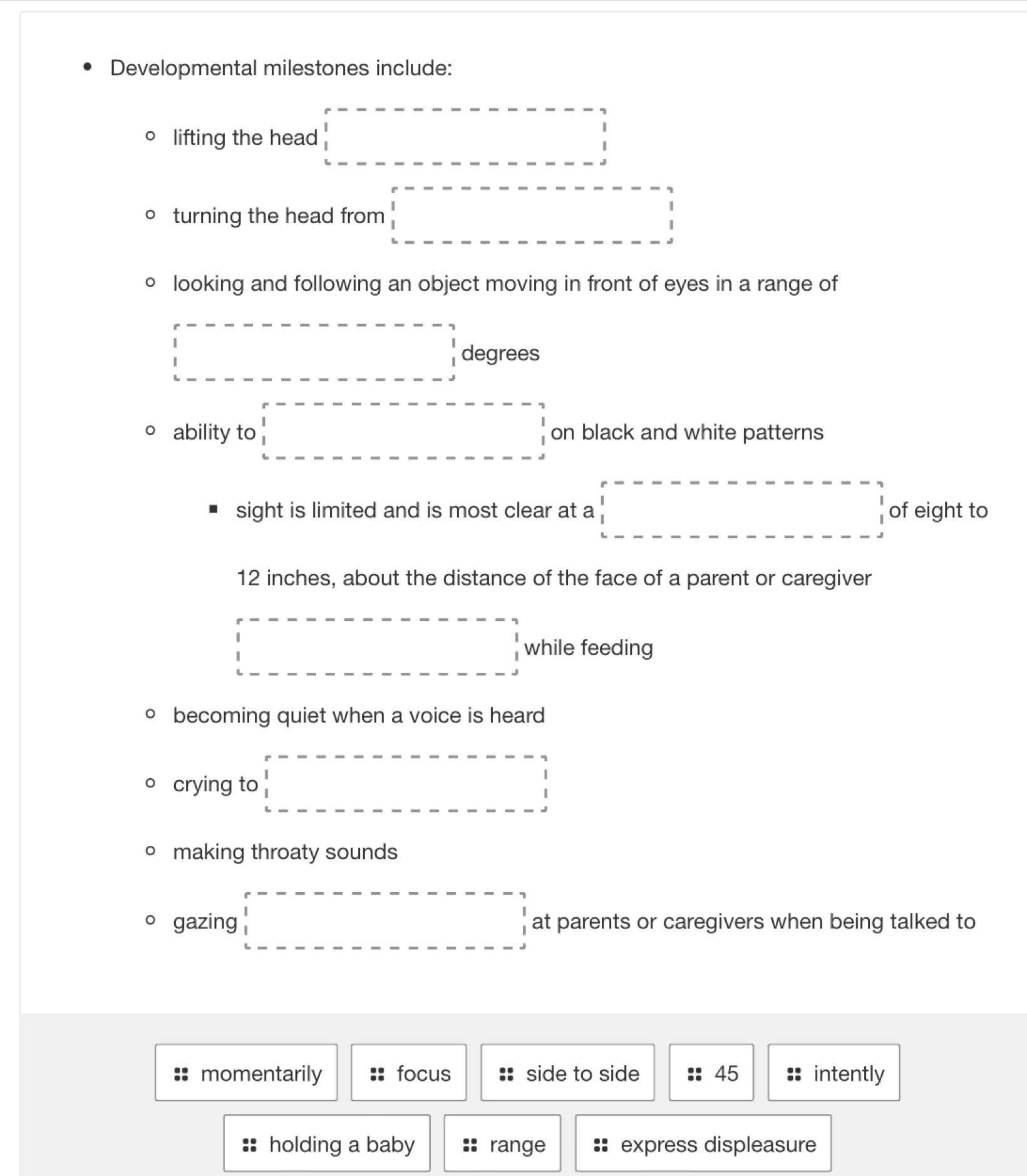Developmental milestones include: 
lifting the head □ □
turning the head from □
looking and following an object moving in front of eyes in a range of
□° degrees
ability to □ on black and white patterns 
sight is limited and is most clear at a □ of eight to
12 inches, about the distance of the face of a parent or caregiver 
□ while feeding 
becoming quiet when a voice is heard 
crying to □ 
making throaty sounds 
gazing □ □ at parents or caregivers when being talked to 
momentarily focus side to side 45 intently 
holding a baby range :: express displeasure