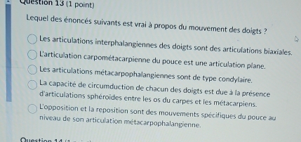 Lequel des énoncés suivants est vrai à propos du mouvement des doigts ?
Les articulations interphalangiennes des doigts sont des articulations biaxiales.
L'articulation carpométacarpienne du pouce est une articulation plane.
Les articulations métacarpophalangiennes sont de type condylaire.
La capacité de circumduction de chacun des doigts est due à la présence
d'articulations sphéroïdes entre les os du carpes et les métacarpiens.
L'opposition et la reposition sont des mouvements spécifiques du pouce au
niveau de son articulation métacarpophalangienne.