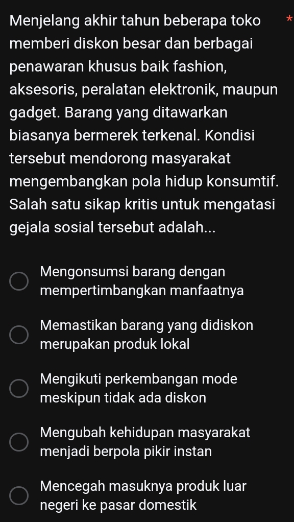 Menjelang akhir tahun beberapa toko *
memberi diskon besar dan berbagai
penawaran khusus baik fashion,
aksesoris, peralatan elektronik, maupun
gadget. Barang yang ditawarkan
biasanya bermerek terkenal. Kondisi
tersebut mendorong masyarakat
mengembangkan pola hidup konsumtif.
Salah satu sikap kritis untuk mengatasi
gejala sosial tersebut adalah...
Mengonsumsi barang dengan
mempertimbangkan manfaatnya
Memastikan barang yang didiskon
merupakan produk lokal
Mengikuti perkembangan mode
meskipun tidak ada diskon
Mengubah kehidupan masyarakat
menjadi berpola pikir instan
Mencegah masuknya produk luar
negeri ke pasar domestik