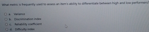 What metric is frequently used to assess an item's ability to differentiate between high and low performers?
a. Variance
b. Discrimination index
c. Reliability coefficient
d. Difficulty index