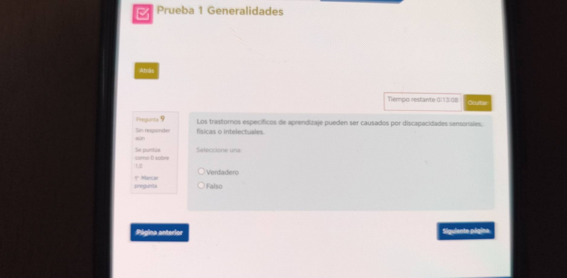 Prueba 1 Generalidades
Atrás
Tiempo restante 0:13:08 Ocultar
Pregunta 9 Los trastornos específicos de aprendizaje pueden ser causados por discapacidades sensoriales,
Sin responder fisicas o intelectuales.
aún
Se puntúa Seleccione una:
como D sobre
1,0
Verdadero
* Marcar
pregunta Falso
Página anterior Siguiente página