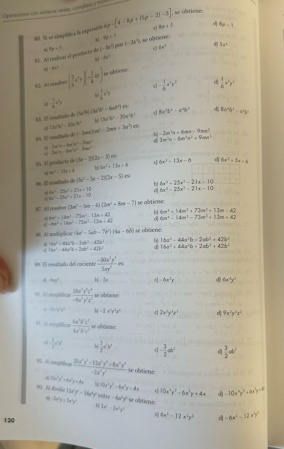 Operaciones con números reales, complejos y expt
, se obtiene:
80. Si se simplifica la expresión 6p -[4-8p+(5p-2)-3] c) 8p+1 d) 8p-1
b -9p+1
c 6x^5 d) 5x^6
81. Al realizar el producto de a) 9p+1 (-3x^2) por (-2x^3) , se obtiene:
b -5x^3
-6x^2
82. Al resolver ( 2/3 x^2y)(- 1/4 xy) se obtiene:
c - 1/6 x^3y^2 d)  1/6 x^3y^2
 1/6 x^2y
a - 1/6 x^2y
c
83. El resultado de (5a^1b) (3a^2b^5-6ab^4) es:
d)
a) 15a^2b^3-30a^3b^4 b 15a^3b^6-30a^4b^5 8a^5b^6-a^4b^5 8a^6b^5-a^4b^5
84. El resultado de (-3mn)(m^2-2mn+3n^2)es: by -3m^2n+6mn-9mn^2
a -3m^3n+6m^7n^2-9mn^3
d) 3m^3n-6m^2n^2+9mn^3
d -3m^3n-6m^2n^2-9mn^2
85. El producto de (3x-2)(2x-3) es:
b] 6x^2+13x+6 c) 6x^2-13x-6 d] 6x^2+5x+6
a 6x^2-13x+6
86. El resultado de (3x^2-5x-2)(2x-5) es:
b) 6x^3+25x^2-21x-10
o 6x^2-25x^2+21x+10
d] 6x^3-25x^2-21x-10
d 6x^3+25x^2+21x-10
87. Al resolver (3m^2-5m-6)(2m^2+8m-7) se obtiene:
al 6m^4+14m^3-73m^2-13m+42 b) 6m^4+14m^3+73m^2+13m-42
c -6m^4+14m^3-73m^2-13m+42 d) 6m^4-14m^3-73m^2+13m+42
88. Al multiplicar (4a^2-5ab-7b^2)(4a-6b) se obtiene:
a 16a^3+44a^2b-2ab^2-42b^3 b) 16a^3-44a^2b-2ab^2+42b^3
c 16a^3-44a^2b+2ab^2+42b^3 d) 16a^3+44a^2b+2ab^2+42b^3
89. El resultado del cociente  (-30x^3y^3)/5xy^2 es:
-6xy^2 b] -5x c) -6x^2y d] 6x^4y^5
90. A! simplificar  18x^5y^8z^4/-9x^3y^5z^2  se obtiene:
a -9x^2y^2z^3 b) -2x^2y^3z^2 c) 2x^2y^3z^2 d) 9x^2y^3z^2
91. Al simplificar  6a^4b^5c^2/4a^3b^3c^2  se obtiene:
c - 3/2 a^7b^4 b  3/2 a^7b^8 c - 3/2 ab^2 d  3/2 ab^2
92. Al simplificar  (20x^6y^5-12x^5y^4-8x^3y^3)/-2x^2y^3  se obtiene:
o 10x^4y^2+6x^3y+4x b) 10x^4y^2-6x^3y-4x c) 10x^4y^2-6x^3y+4x d) -10x^4y^2+6x^3y+4x
93. Al dividir 12x^5y^4-18x^4 entre-6x^2y^3 se obtiene:
-2x^2y+3x^2y^2 b 2x^2-3x^2y^3 c] 6x^2-12x^2y^3 d) -6x^2-12x^2y^3
130