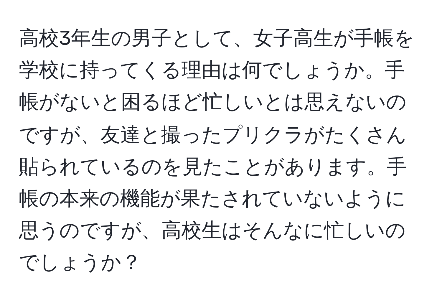 高校3年生の男子として、女子高生が手帳を学校に持ってくる理由は何でしょうか。手帳がないと困るほど忙しいとは思えないのですが、友達と撮ったプリクラがたくさん貼られているのを見たことがあります。手帳の本来の機能が果たされていないように思うのですが、高校生はそんなに忙しいのでしょうか？