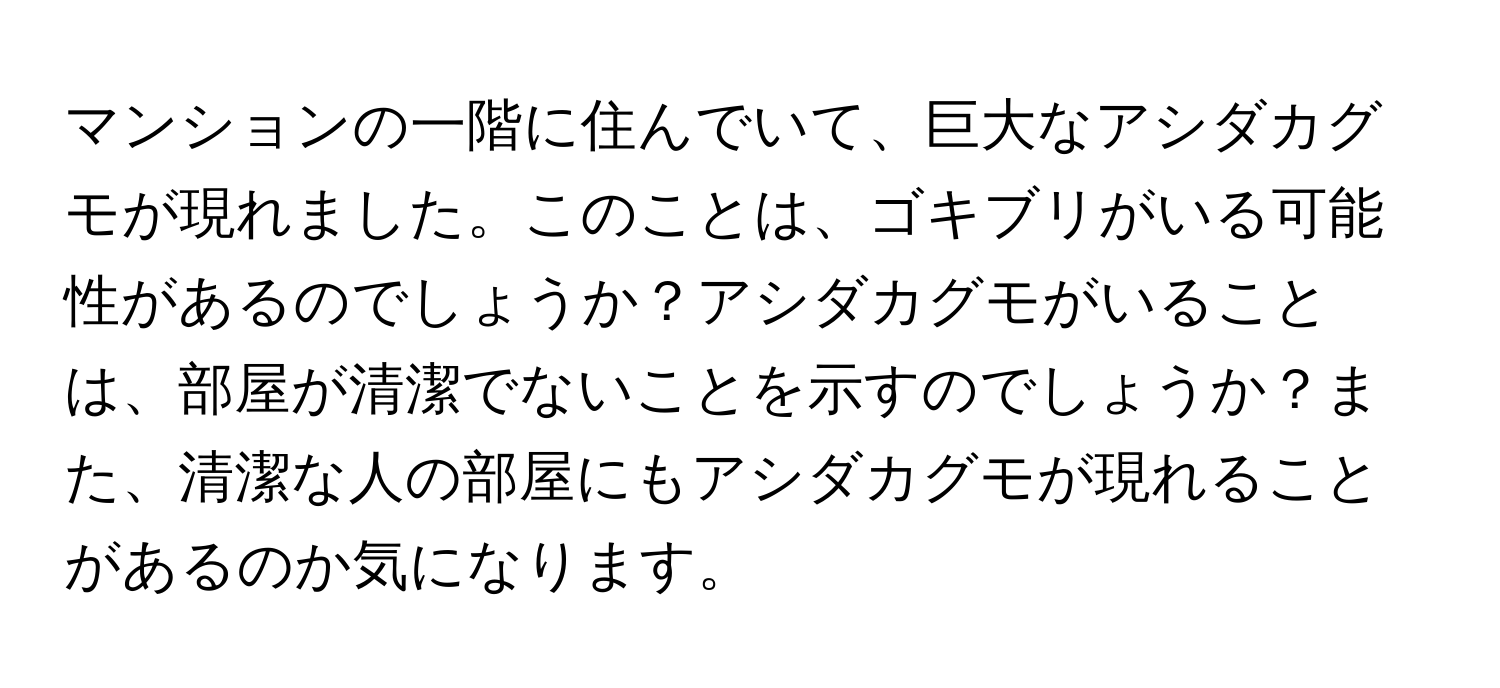 マンションの一階に住んでいて、巨大なアシダカグモが現れました。このことは、ゴキブリがいる可能性があるのでしょうか？アシダカグモがいることは、部屋が清潔でないことを示すのでしょうか？また、清潔な人の部屋にもアシダカグモが現れることがあるのか気になります。