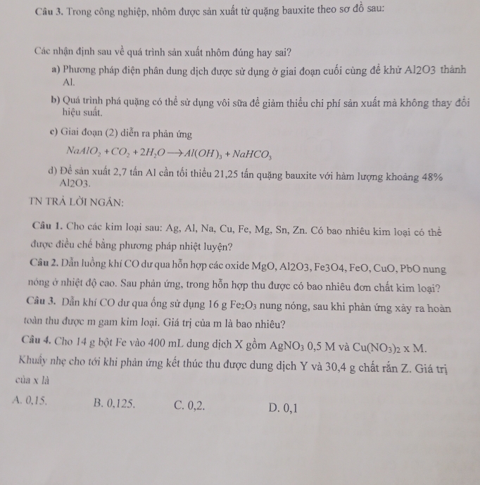 Trong công nghiệp, nhôm được sản xuất từ quặng bauxite theo sơ đồ sau:
Các nhận định sau về quá trình sản xuất nhôm đúng hay sai?
a) Phương pháp điện phân dung dịch được sử dụng ở giai đoạn cuối cùng đề khử Al2O3 thành
Al.
b) Quá trình phá quặng có thể sử dụng vôi sữa đề giảm thiểu chi phí sản xuất mà không thay đổi
hiệu suất.
c) Giai đoạn (2) diễn ra phản ứng
NaAlO_2+CO_2+2H_2Oto Al(OH)_3+NaHCO_3
d) Đề sản xuất 2,7 tần Al cần tối thiều 21,25 tấn quặng bauxite với hàm lượng khoảng 48%
Al2O3.
TN TRẢ LỜI NGÁN:
Câu 1. Cho các kim loại sau: Ag, Al, Na, Cu, Fe, Mg, Sn, Zn. Có bao nhiêu kim loại có thể
được điều chế bằng phương pháp nhiệt luyện?
Cầu 2. Dẫn luồng khí CO dư qua hỗn hợp các oxide MgO, Al2O3, Fe3O4, FeO, CuO , PbO nung
nóng ở nhiệt độ cao. Sau phản ứng, trong hỗn hợp thu được có bao nhiêu đơn chất kim loại?
Câu 3. Dẫn khí CO dư qua ống sử dụng 16gFe_2O_3 nung nóng, sau khi phản ứng xày ra hoàn
toàn thu được m gam kim loại. Giá trị của m là bao nhiêu?
Câu 4. Cho 14 g bột Fe vào 400 mL dung dịch X gồm AgNO_30,5M và Cu(NO_3)_2* M.
Khuẩy nhẹ cho tới khi phản ứng kết thúc thu được dung dịch Y và 30,4 g chất rắn Z. Giá trị
của x là
A. 0,15. B. 0,125. C. 0,2. D. 0,1