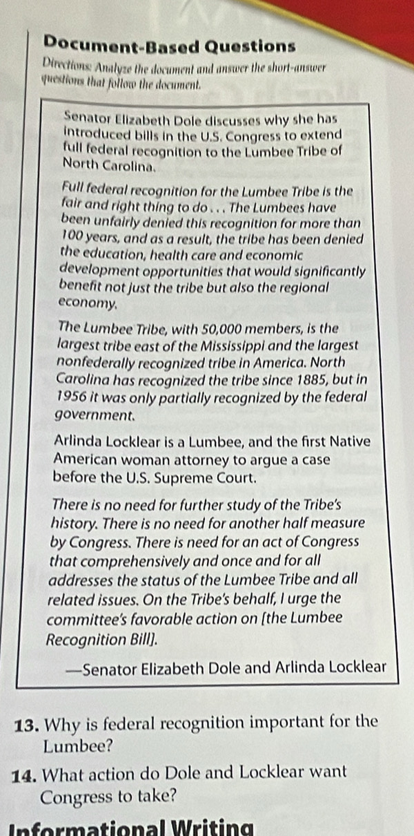 Document-Based Questions 
Directions: Analyze the document and answer the short-answer 
questions that follow the document. 
Senator Elizabeth Dole discusses why she has 
introduced bills in the U.S. Congress to extend 
full federal recognition to the Lumbee Tribe of 
North Carolina. 
Full federal recognition for the Lumbee Tribe is the 
fair and right thing to do . . . The Lumbees have 
been unfairly denied this recognition for more than
100 years, and as a result, the tribe has been denied 
the education, health care and economic 
development opportunities that would significantly 
benefit not just the tribe but also the regional 
economy. 
The Lumbee Tribe, with 50,000 members, is the 
largest tribe east of the Mississippi and the largest 
nonfederally recognized tribe in America. North 
Carolina has recognized the tribe since 1885, but in 
1956 it was only partially recognized by the federal 
government. 
Arlinda Locklear is a Lumbee, and the first Native 
American woman attorney to argue a case 
before the U.S. Supreme Court. 
There is no need for further study of the Tribe’s 
history. There is no need for another half measure 
by Congress. There is need for an act of Congress 
that comprehensively and once and for all 
addresses the status of the Lumbee Tribe and all 
related issues. On the Tribe's behalf, I urge the 
committee’s favorable action on [the Lumbee 
Recognition Bill]. 
—Senator Elizabeth Dole and Arlinda Locklear 
13. Why is federal recognition important for the 
Lumbee? 
14. What action do Dole and Locklear want 
Congress to take? 
In formational Writing