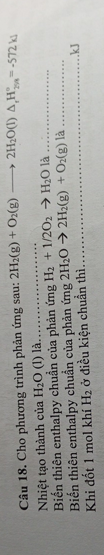 Cho phương trình phản ứng sau: 2H_2(g)+O_2(g)to 2H_2O(l)△ _rH_(298)°=-572kJ
Nhiệt tạo thành của H_2O (l) là. 
_ 
Biến thiên enthalpy chuẩn của phản ứng H_2+1/2O_2to H_2Ol _ 
Biến thiên enthalpy chuẩn của phản ứng 2H_2Oto 2H_2(g)+O_2(g)la _. kJ
Khi đốt 1 mol khí H_2 ở điều kiện chuẩn thì 
_